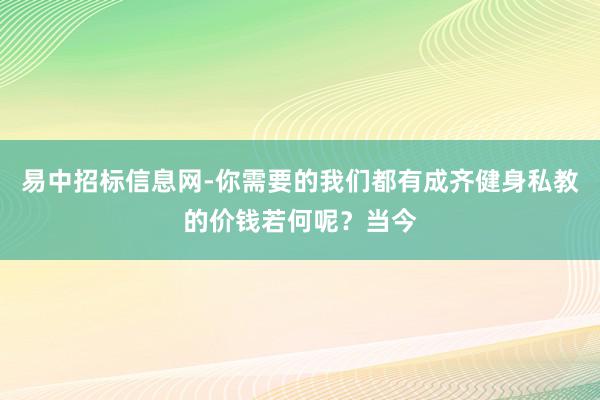 易中招标信息网-你需要的我们都有成齐健身私教的价钱若何呢?当今